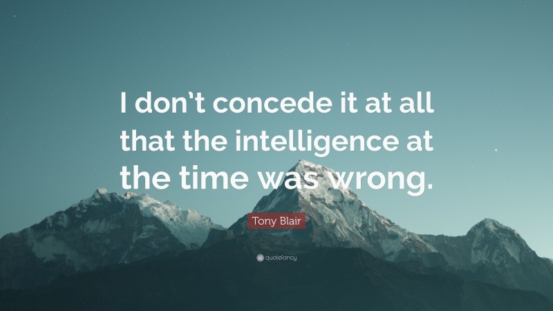 Tony Blair Quote: “I don’t concede it at all that the intelligence at the time was wrong.”