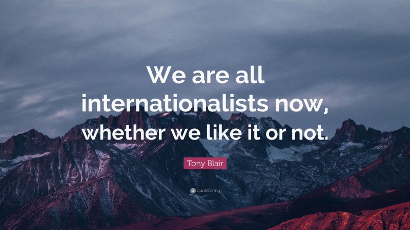 Tony Blair Quote: “We are all internationalists now, whether we like it or not.”