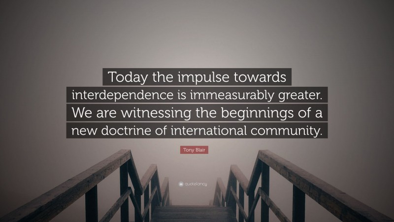 Tony Blair Quote: “Today the impulse towards interdependence is immeasurably greater. We are witnessing the beginnings of a new doctrine of international community.”