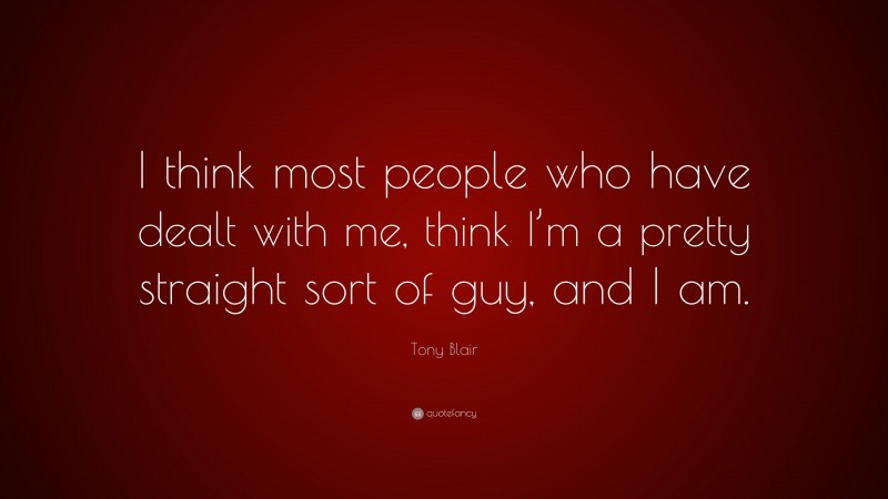 Tony Blair Quote: “I think most people who have dealt with me, think I’m a pretty straight sort of guy, and I am.”