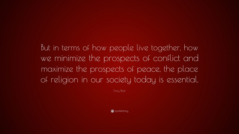 Tony Blair Quote: “But in terms of how people live together, how we minimize the prospects of conflict and maximize the prospects of peace, the place of religion in our society today is essential.”