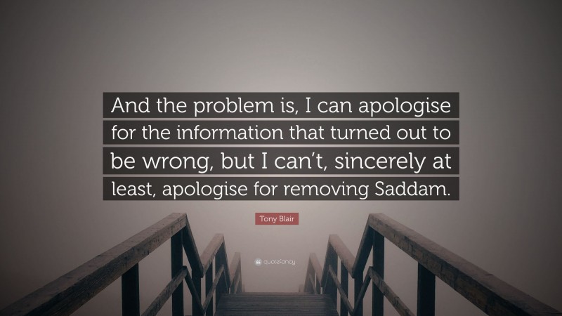 Tony Blair Quote: “And the problem is, I can apologise for the information that turned out to be wrong, but I can’t, sincerely at least, apologise for removing Saddam.”