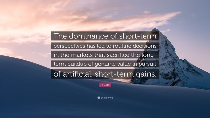 Al Gore Quote: “The dominance of short-term perspectives has led to routine decisions in the markets that sacrifice the long-term buildup of genuine value in pursuit of artificial, short-term gains.”