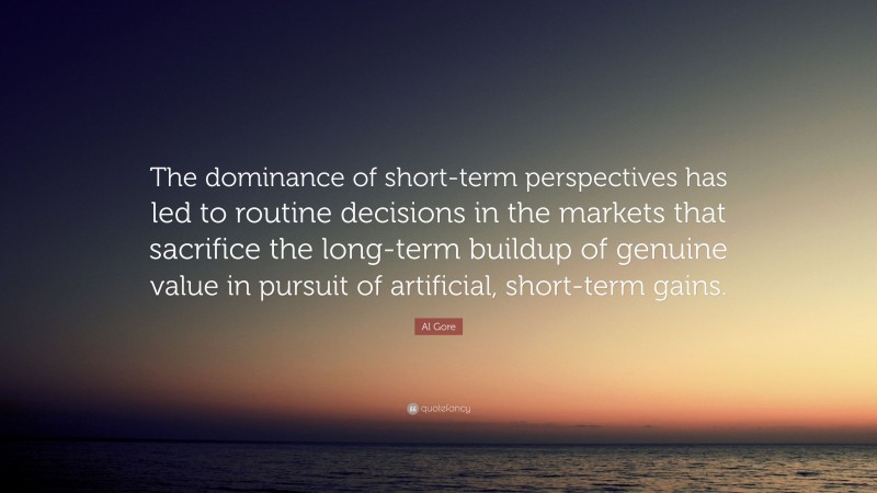 Al Gore Quote: “The dominance of short-term perspectives has led to routine decisions in the markets that sacrifice the long-term buildup of genuine value in pursuit of artificial, short-term gains.”