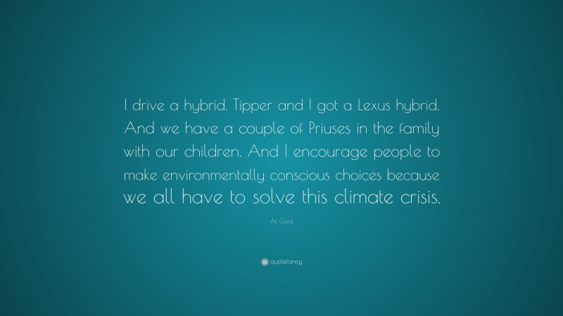 Al Gore Quote: “I drive a hybrid. Tipper and I got a Lexus hybrid. And we have a couple of Priuses in the family with our children. And I encourage people to make environmentally conscious choices because we all have to solve this climate crisis.”