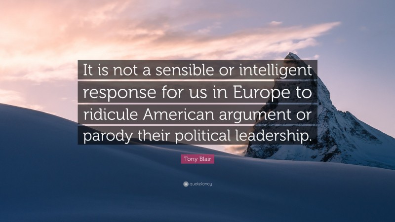 Tony Blair Quote: “It is not a sensible or intelligent response for us in Europe to ridicule American argument or parody their political leadership.”