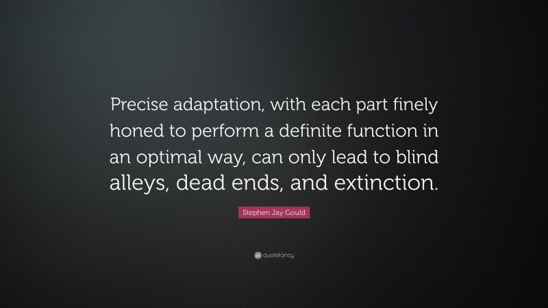 Stephen Jay Gould Quote: “Precise adaptation, with each part finely honed to perform a definite function in an optimal way, can only lead to blind alleys, dead ends, and extinction.”