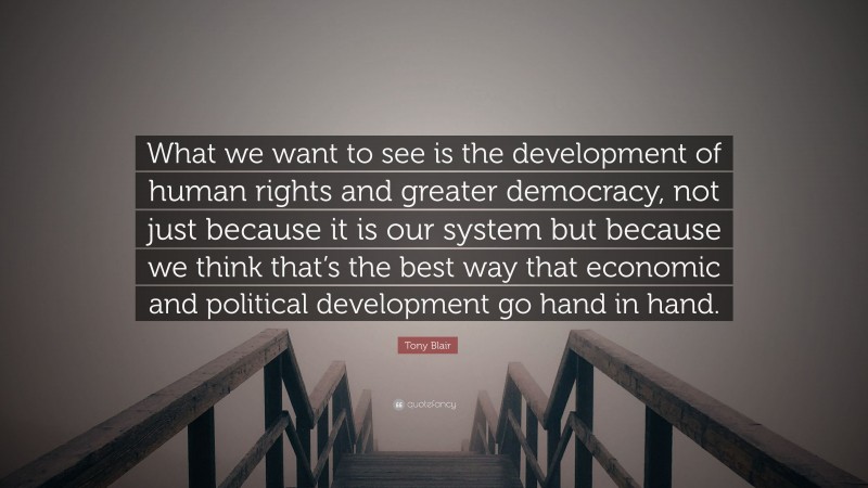 Tony Blair Quote: “What we want to see is the development of human rights and greater democracy, not just because it is our system but because we think that’s the best way that economic and political development go hand in hand.”