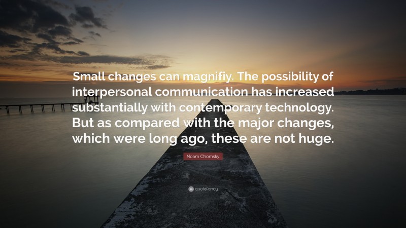 Noam Chomsky Quote: “Small changes can magnifiy. The possibility of interpersonal communication has increased substantially with contemporary technology. But as compared with the major changes, which were long ago, these are not huge.”