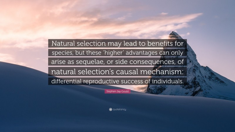 Stephen Jay Gould Quote: “Natural selection may lead to benefits for species, but these ‘higher’ advantages can only arise as sequelae, or side consequences, of natural selection’s causal mechanism: differential reproductive success of individuals.”