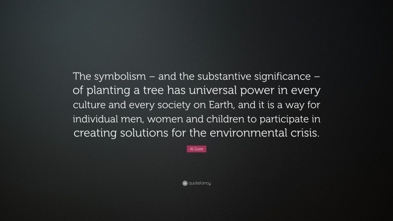 Al Gore Quote: “The symbolism – and the substantive significance – of planting a tree has universal power in every culture and every society on Earth, and it is a way for individual men, women and children to participate in creating solutions for the environmental crisis.”