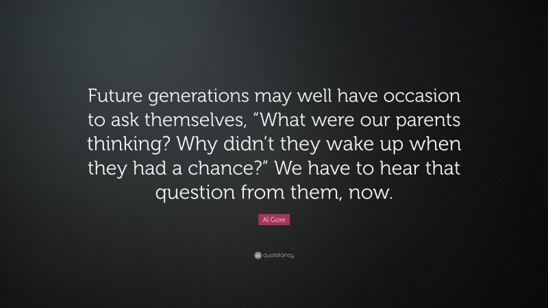 Al Gore Quote: “Future generations may well have occasion to ask themselves, “What were our parents thinking? Why didn’t they wake up when they had a chance?” We have to hear that question from them, now.”