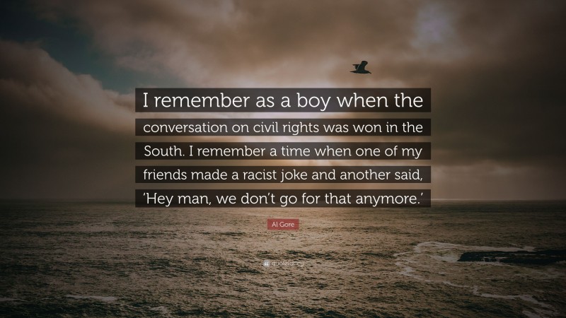 Al Gore Quote: “I remember as a boy when the conversation on civil rights was won in the South. I remember a time when one of my friends made a racist joke and another said, ‘Hey man, we don’t go for that anymore.’”