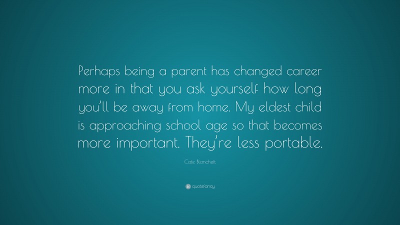 Cate Blanchett Quote: “Perhaps being a parent has changed career more in that you ask yourself how long you’ll be away from home. My eldest child is approaching school age so that becomes more important. They’re less portable.”