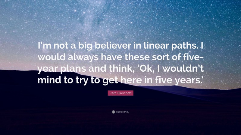 Cate Blanchett Quote: “I’m not a big believer in linear paths. I would always have these sort of five-year plans and think, ‘Ok, I wouldn’t mind to try to get here in five years.’”