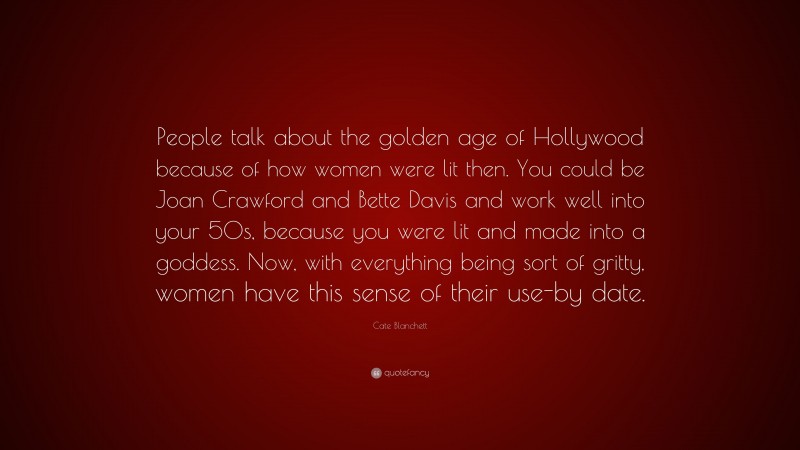 Cate Blanchett Quote: “People talk about the golden age of Hollywood because of how women were lit then. You could be Joan Crawford and Bette Davis and work well into your 50s, because you were lit and made into a goddess. Now, with everything being sort of gritty, women have this sense of their use-by date.”
