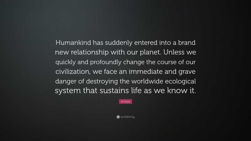 Al Gore Quote: “Humankind has suddenly entered into a brand new relationship with our planet. Unless we quickly and profoundly change the course of our civilization, we face an immediate and grave danger of destroying the worldwide ecological system that sustains life as we know it.”