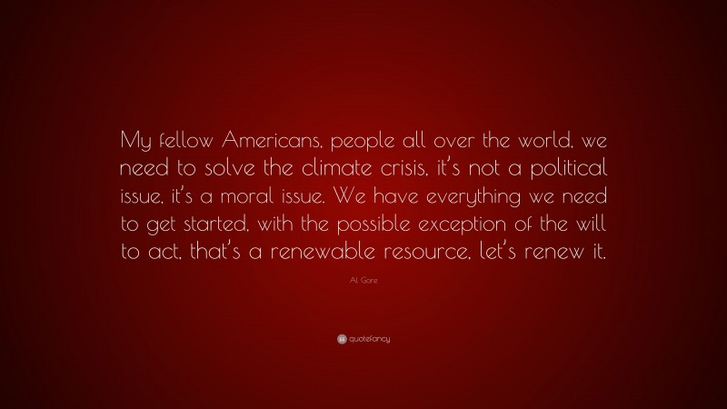 Al Gore Quote: “My fellow Americans, people all over the world, we need to solve the climate crisis, it’s not a political issue, it’s a moral issue. We have everything we need to get started, with the possible exception of the will to act, that’s a renewable resource, let’s renew it.”