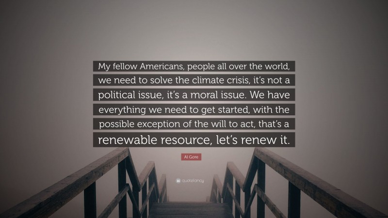 Al Gore Quote: “My fellow Americans, people all over the world, we need to solve the climate crisis, it’s not a political issue, it’s a moral issue. We have everything we need to get started, with the possible exception of the will to act, that’s a renewable resource, let’s renew it.”