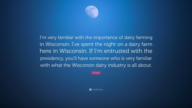 Al Gore Quote: “I’m very familiar with the importance of dairy farming in Wisconsin. I’ve spent the night on a dairy farm here in Wisconsin. If I’m entrusted with the presidency, you’ll have someone who is very familiar with what the Wisconsin dairy industry is all about.”