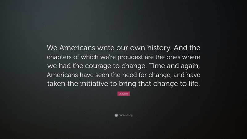 Al Gore Quote: “We Americans write our own history. And the chapters of which we’re proudest are the ones where we had the courage to change. Time and again, Americans have seen the need for change, and have taken the initiative to bring that change to life.”