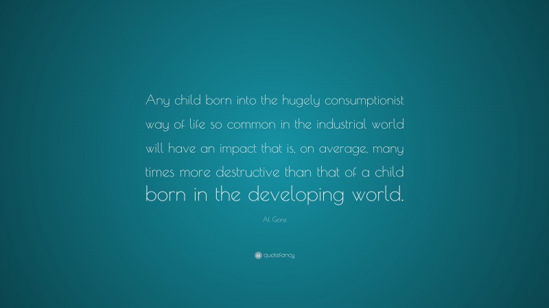 Al Gore Quote: “Any child born into the hugely consumptionist way of life so common in the industrial world will have an impact that is, on average, many times more destructive than that of a child born in the developing world.”