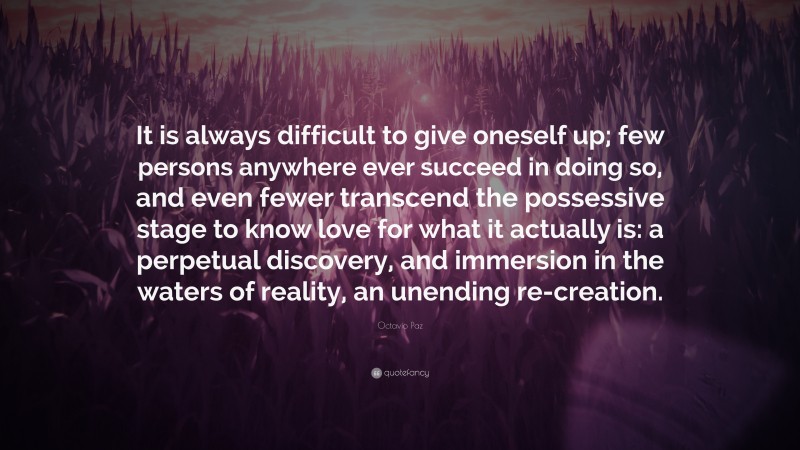 Octavio Paz Quote: “It is always difficult to give oneself up; few persons anywhere ever succeed in doing so, and even fewer transcend the possessive stage to know love for what it actually is: a perpetual discovery, and immersion in the waters of reality, an unending re-creation.”