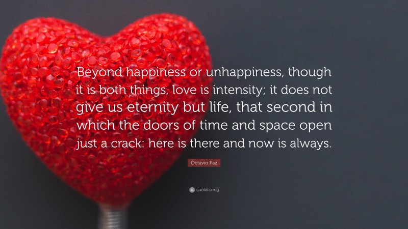 Octavio Paz Quote: “Beyond happiness or unhappiness, though it is both things, love is intensity; it does not give us eternity but life, that second in which the doors of time and space open just a crack: here is there and now is always.”
