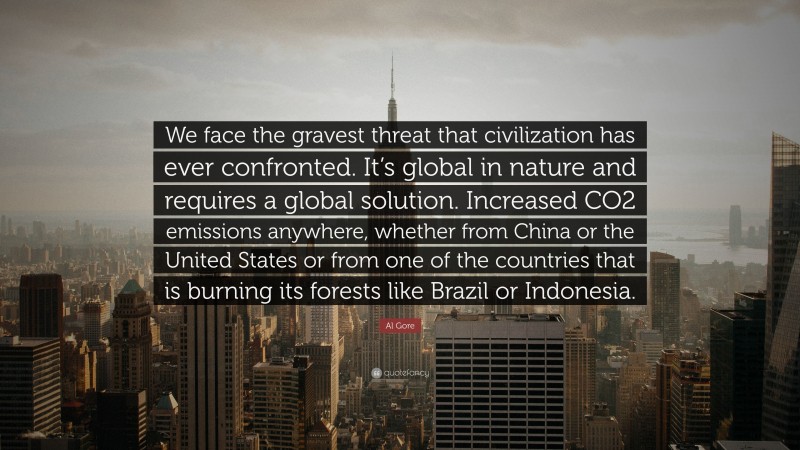 Al Gore Quote: “We face the gravest threat that civilization has ever confronted. It’s global in nature and requires a global solution. Increased CO2 emissions anywhere, whether from China or the United States or from one of the countries that is burning its forests like Brazil or Indonesia.”