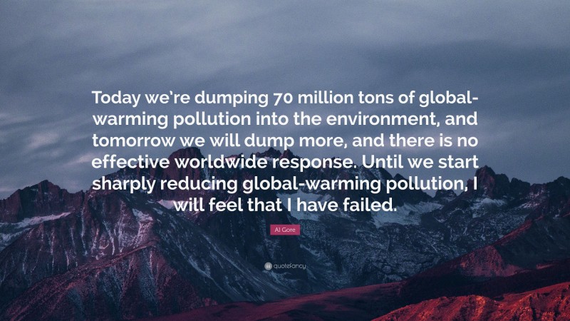 Al Gore Quote: “Today we’re dumping 70 million tons of global-warming pollution into the environment, and tomorrow we will dump more, and there is no effective worldwide response. Until we start sharply reducing global-warming pollution, I will feel that I have failed.”