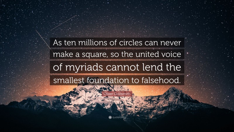 Oliver Goldsmith Quote: “As ten millions of circles can never make a square, so the united voice of myriads cannot lend the smallest foundation to falsehood.”