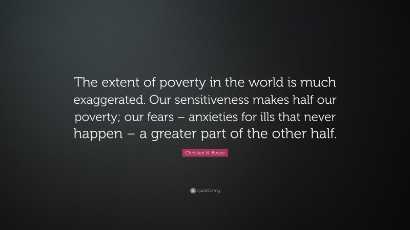 Christian N. Bovee Quote: “The extent of poverty in the world is much exaggerated. Our sensitiveness makes half our poverty; our fears – anxieties for ills that never happen – a greater part of the other half.”