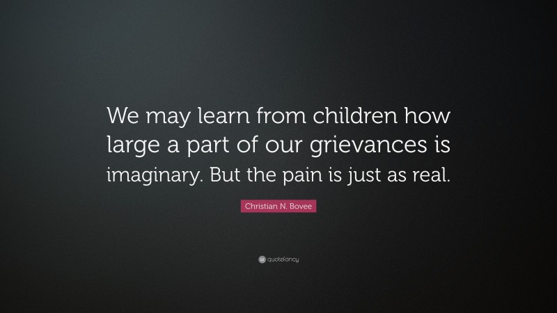 Christian N. Bovee Quote: “We may learn from children how large a part of our grievances is imaginary. But the pain is just as real.”