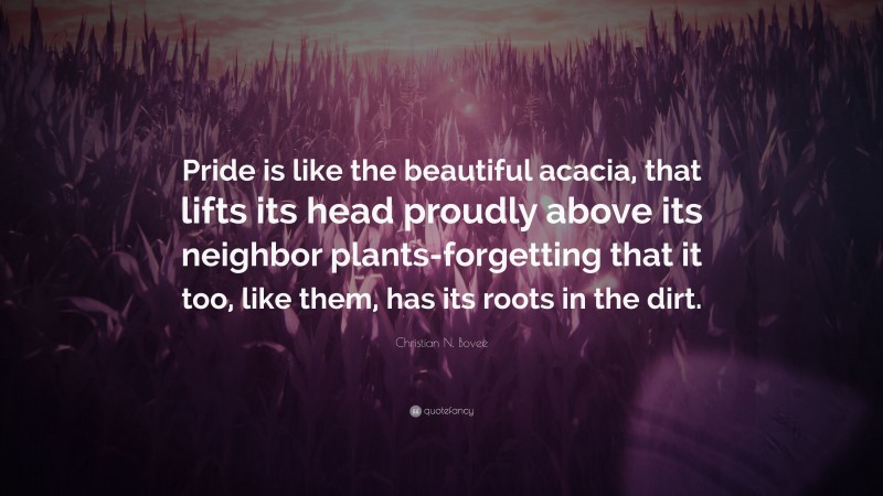 Christian N. Bovee Quote: “Pride is like the beautiful acacia, that lifts its head proudly above its neighbor plants-forgetting that it too, like them, has its roots in the dirt.”
