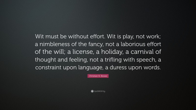Christian N. Bovee Quote: “Wit must be without effort. Wit is play, not work; a nimbleness of the fancy, not a laborious effort of the will; a license, a holiday, a carnival of thought and feeling, not a trifling with speech, a constraint upon language, a duress upon words.”