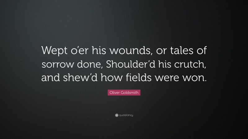 Oliver Goldsmith Quote: “Wept o’er his wounds, or tales of sorrow done, Shoulder’d his crutch, and shew’d how fields were won.”