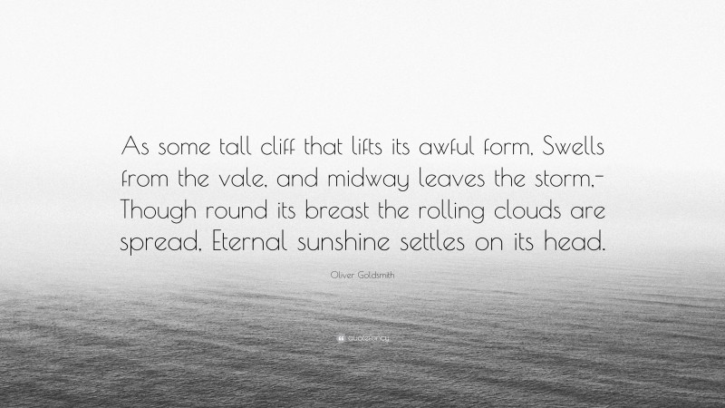 Oliver Goldsmith Quote: “As some tall cliff that lifts its awful form, Swells from the vale, and midway leaves the storm,- Though round its breast the rolling clouds are spread, Eternal sunshine settles on its head.”