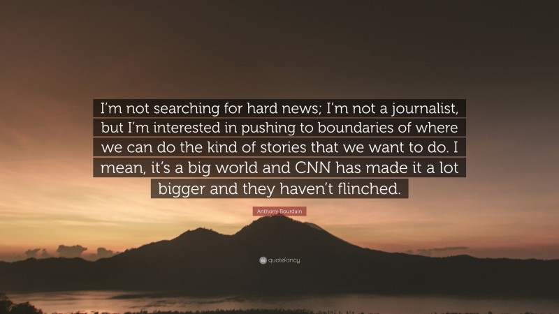 Anthony Bourdain Quote: “I’m not searching for hard news; I’m not a journalist, but I’m interested in pushing to boundaries of where we can do the kind of stories that we want to do. I mean, it’s a big world and CNN has made it a lot bigger and they haven’t flinched.”