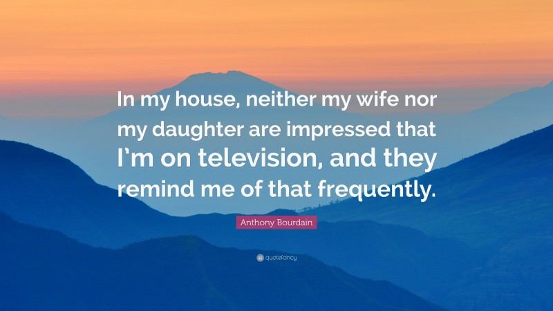 Anthony Bourdain Quote: “In my house, neither my wife nor my daughter are impressed that I’m on television, and they remind me of that frequently.”