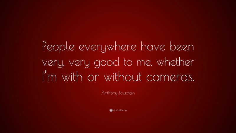 Anthony Bourdain Quote: “People everywhere have been very, very good to me, whether I’m with or without cameras.”