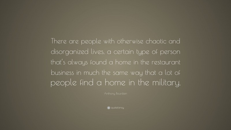 Anthony Bourdain Quote: “There are people with otherwise chaotic and disorganized lives, a certain type of person that’s always found a home in the restaurant business in much the same way that a lot of people find a home in the military.”