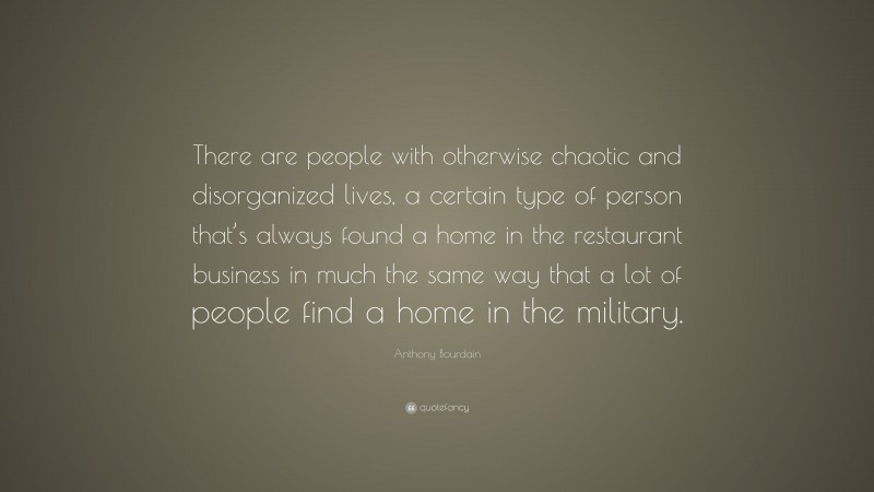 Anthony Bourdain Quote: “There are people with otherwise chaotic and disorganized lives, a certain type of person that’s always found a home in the restaurant business in much the same way that a lot of people find a home in the military.”
