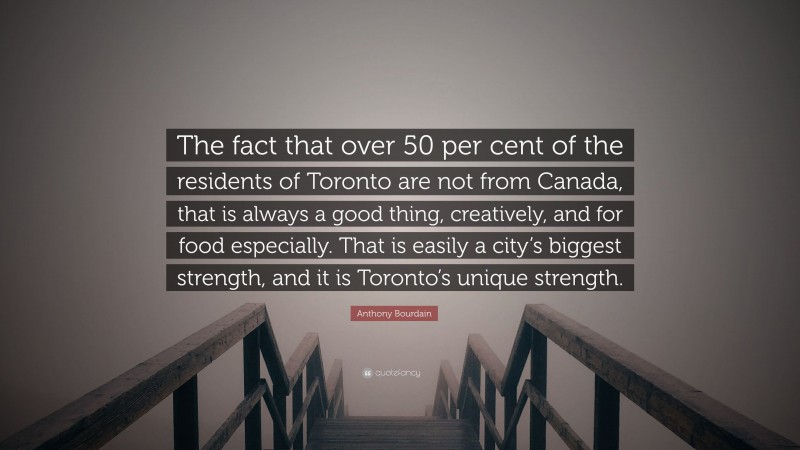 Anthony Bourdain Quote: “The fact that over 50 per cent of the residents of Toronto are not from Canada, that is always a good thing, creatively, and for food especially. That is easily a city’s biggest strength, and it is Toronto’s unique strength.”