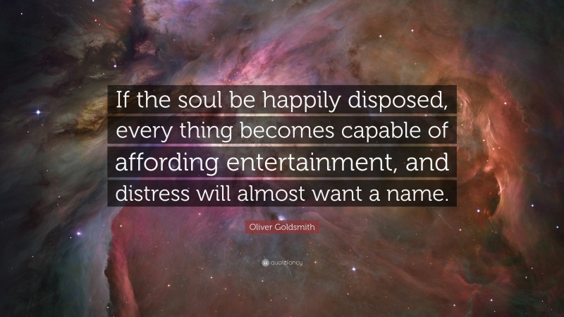 Oliver Goldsmith Quote: “If the soul be happily disposed, every thing becomes capable of affording entertainment, and distress will almost want a name.”