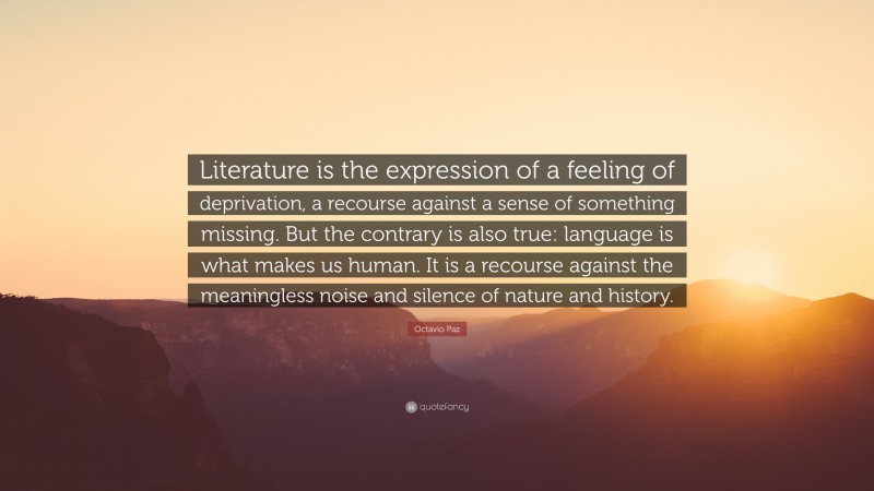 Octavio Paz Quote: “Literature is the expression of a feeling of deprivation, a recourse against a sense of something missing. But the contrary is also true: language is what makes us human. It is a recourse against the meaningless noise and silence of nature and history.”
