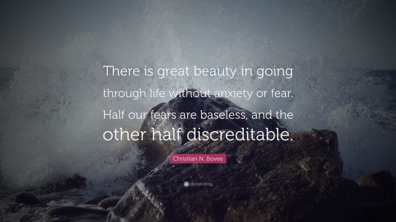 Christian N. Bovee Quote: “There is great beauty in going through life without anxiety or fear. Half our fears are baseless, and the other half discreditable.”