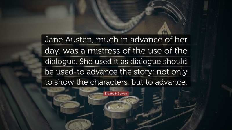 Elizabeth Bowen Quote: “Jane Austen, much in advance of her day, was a mistress of the use of the dialogue. She used it as dialogue should be used-to advance the story; not only to show the characters, but to advance.”