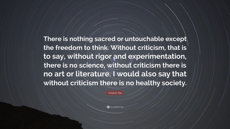 Octavio Paz Quote: “There is nothing sacred or untouchable except the freedom to think. Without criticism, that is to say, without rigor and experimentation, there is no science, without criticism there is no art or literature. I would also say that without criticism there is no healthy society.”