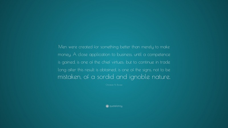 Christian N. Bovee Quote: “Men were created for something better than merely to make money. A close application to business, until a competence is gained, is one of the chief virtues; but to continue in trade long after this result is obtained, is one of the signs, not to be mistaken, of a sordid and ignoble nature.”