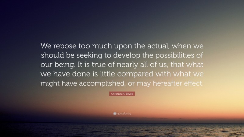 Christian N. Bovee Quote: “We repose too much upon the actual, when we should be seeking to develop the possibilities of our being. It is true of nearly all of us, that what we have done is little compared with what we might have accomplished, or may hereafter effect.”